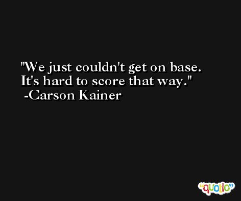 We just couldn't get on base. It's hard to score that way. -Carson Kainer