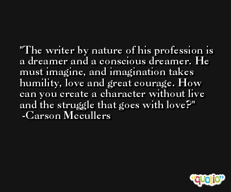The writer by nature of his profession is a dreamer and a conscious dreamer. He must imagine, and imagination takes humility, love and great courage. How can you create a character without live and the struggle that goes with love? -Carson Mccullers
