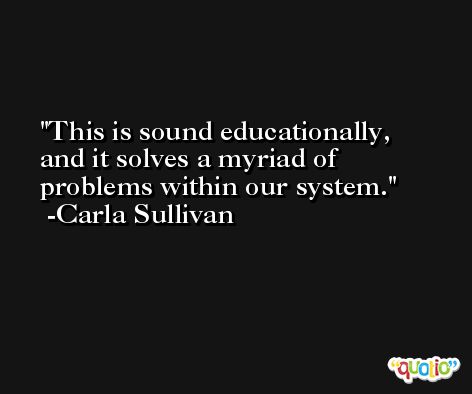 This is sound educationally, and it solves a myriad of problems within our system. -Carla Sullivan