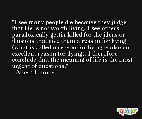 I see many people die because they judge that life is not worth living. I see others paradoxically gettin killed for the ideas or illusions that give them a reason for living (what is called a reason for living is also an excellent reason for dying). I therefore conclude that the meaning of life is the most urgent of questions. -Albert Camus