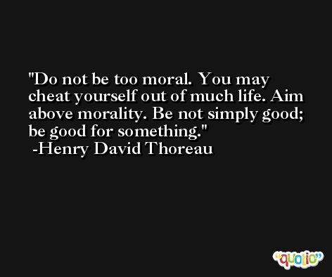 Do not be too moral. You may cheat yourself out of much life. Aim above morality. Be not simply good; be good for something. -Henry David Thoreau
