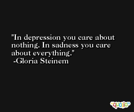 In depression you care about nothing. In sadness you care about everything. -Gloria Steinem