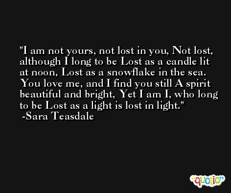 I am not yours, not lost in you, Not lost, although I long to be Lost as a candle lit at noon, Lost as a snowflake in the sea. You love me, and I find you still A spirit beautiful and bright, Yet I am I, who long to be Lost as a light is lost in light. -Sara Teasdale