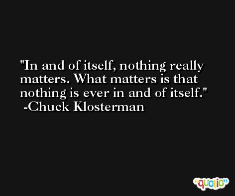 In and of itself, nothing really matters. What matters is that nothing is ever in and of itself. -Chuck Klosterman
