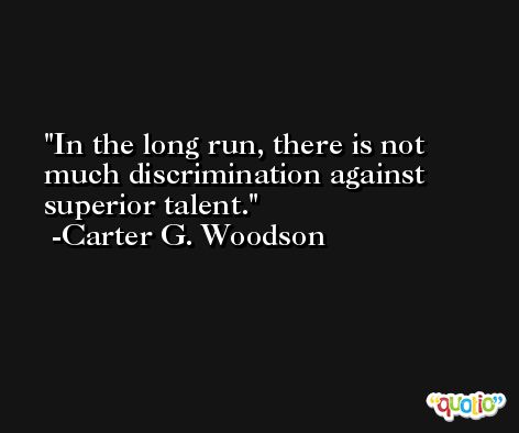 In the long run, there is not much discrimination against superior talent. -Carter G. Woodson
