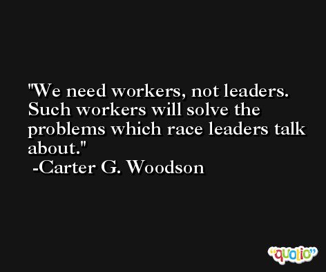 We need workers, not leaders. Such workers will solve the problems which race leaders talk about. -Carter G. Woodson