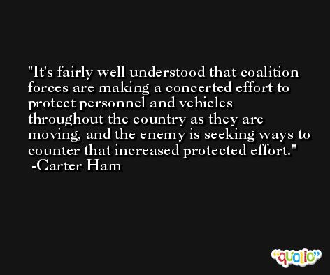 It's fairly well understood that coalition forces are making a concerted effort to protect personnel and vehicles throughout the country as they are moving, and the enemy is seeking ways to counter that increased protected effort. -Carter Ham