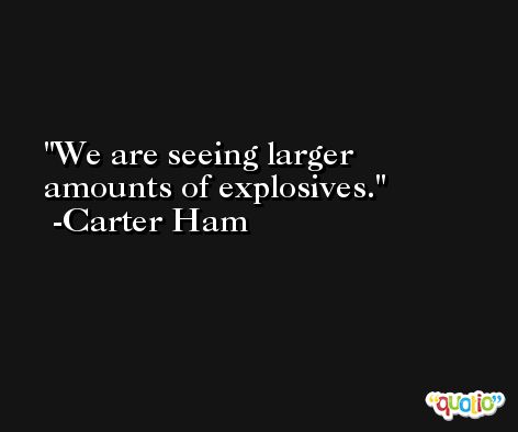 We are seeing larger amounts of explosives. -Carter Ham
