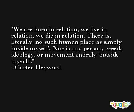 We are born in relation, we live in relation, we die in relation. There is, literally, no such human place as simply 'inside myself'. Nor is any person, creed, ideology, or movement entirely 'outside myself'. -Carter Heyward