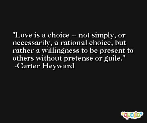 Love is a choice -- not simply, or necessarily, a rational choice, but rather a willingness to be present to others without pretense or guile. -Carter Heyward
