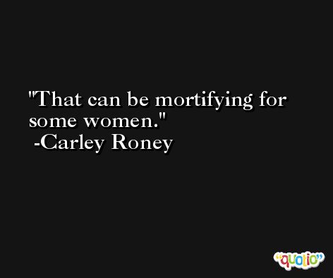 That can be mortifying for some women. -Carley Roney