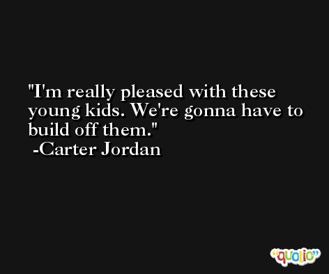 I'm really pleased with these young kids. We're gonna have to build off them. -Carter Jordan