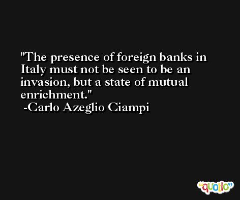 The presence of foreign banks in Italy must not be seen to be an invasion, but a state of mutual enrichment. -Carlo Azeglio Ciampi
