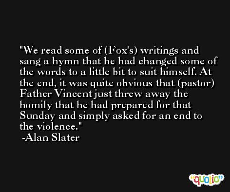 We read some of (Fox's) writings and sang a hymn that he had changed some of the words to a little bit to suit himself. At the end, it was quite obvious that (pastor) Father Vincent just threw away the homily that he had prepared for that Sunday and simply asked for an end to the violence. -Alan Slater