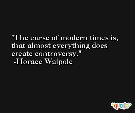 The curse of modern times is, that almost everything does create controversy. -Horace Walpole