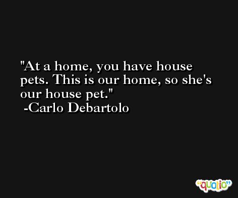 At a home, you have house pets. This is our home, so she's our house pet. -Carlo Debartolo