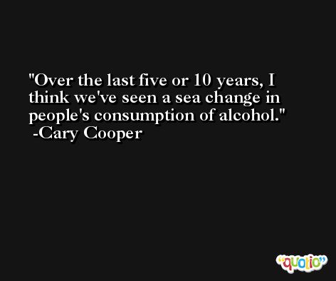 Over the last five or 10 years, I think we've seen a sea change in people's consumption of alcohol. -Cary Cooper