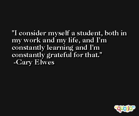 I consider myself a student, both in my work and my life, and I'm constantly learning and I'm constantly grateful for that. -Cary Elwes