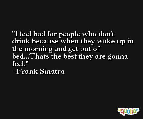 I feel bad for people who don't drink because when they wake up in the morning and get out of bed...Thats the best they are gonna feel. -Frank Sinatra