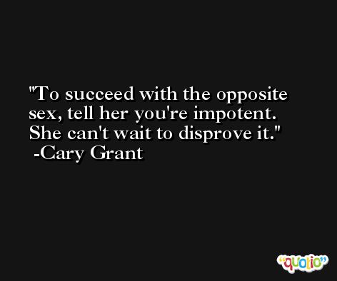 To succeed with the opposite sex, tell her you're impotent. She can't wait to disprove it. -Cary Grant