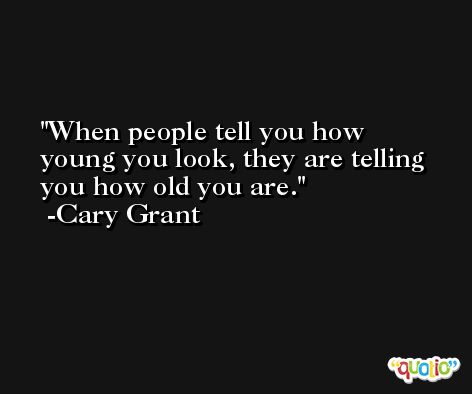When people tell you how young you look, they are telling you how old you are. -Cary Grant