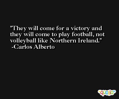 They will come for a victory and they will come to play football, not volleyball like Northern Ireland. -Carlos Alberto