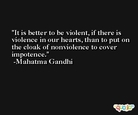 It is better to be violent, if there is violence in our hearts, than to put on the cloak of nonviolence to cover impotence. -Mahatma Gandhi
