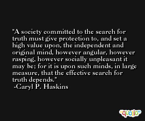 A society committed to the search for truth must give protection to, and set a high value upon, the independent and original mind, however angular, however rasping, however socially unpleasant it may be; for it is upon such minds, in large measure, that the effective search for truth depends. -Caryl P. Haskins