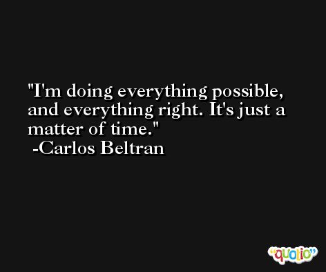 I'm doing everything possible, and everything right. It's just a matter of time. -Carlos Beltran