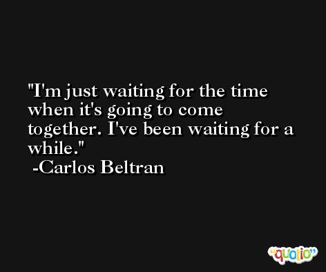 I'm just waiting for the time when it's going to come together. I've been waiting for a while. -Carlos Beltran