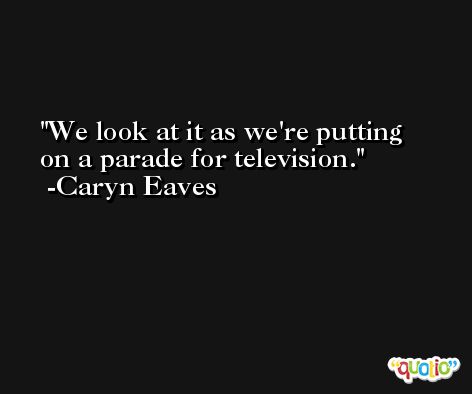 We look at it as we're putting on a parade for television. -Caryn Eaves