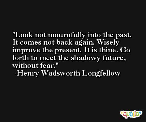 Look not mournfully into the past. It comes not back again. Wisely improve the present. It is thine. Go forth to meet the shadowy future, without fear. -Henry Wadsworth Longfellow