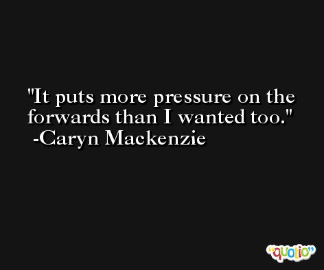 It puts more pressure on the forwards than I wanted too. -Caryn Mackenzie