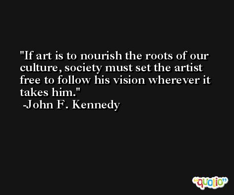 If art is to nourish the roots of our culture, society must set the artist free to follow his vision wherever it takes him. -John F. Kennedy