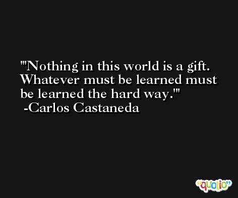 'Nothing in this world is a gift. Whatever must be learned must be learned the hard way.' -Carlos Castaneda