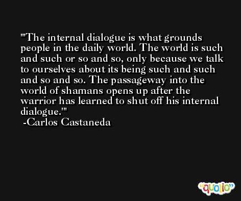 'The internal dialogue is what grounds people in the daily world. The world is such and such or so and so, only because we talk to ourselves about its being such and such and so and so. The passageway into the world of shamans opens up after the warrior has learned to shut off his internal dialogue.' -Carlos Castaneda