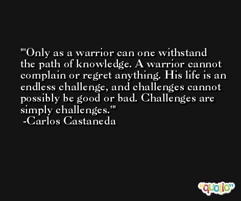 'Only as a warrior can one withstand the path of knowledge. A warrior cannot complain or regret anything. His life is an endless challenge, and challenges cannot possibly be good or bad. Challenges are simply challenges.' -Carlos Castaneda