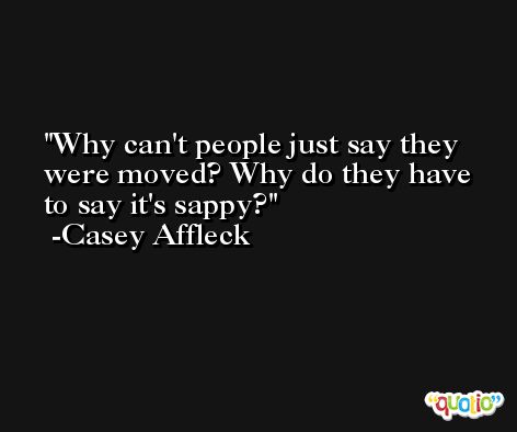 Why can't people just say they were moved? Why do they have to say it's sappy? -Casey Affleck