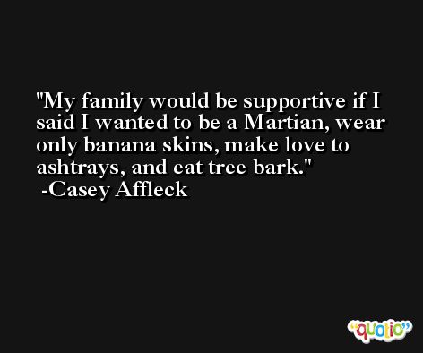 My family would be supportive if I said I wanted to be a Martian, wear only banana skins, make love to ashtrays, and eat tree bark. -Casey Affleck