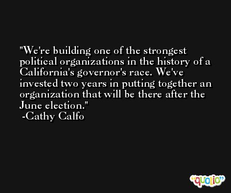 We're building one of the strongest political organizations in the history of a California's governor's race. We've invested two years in putting together an organization that will be there after the June election. -Cathy Calfo