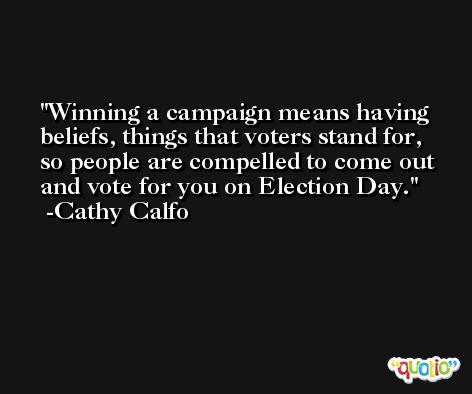 Winning a campaign means having beliefs, things that voters stand for, so people are compelled to come out and vote for you on Election Day. -Cathy Calfo