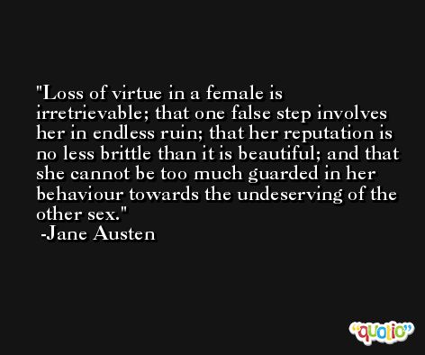 Loss of virtue in a female is irretrievable; that one false step involves her in endless ruin; that her reputation is no less brittle than it is beautiful; and that she cannot be too much guarded in her behaviour towards the undeserving of the other sex. -Jane Austen