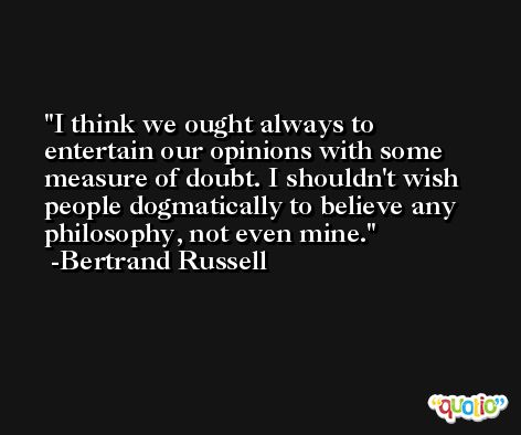 I think we ought always to entertain our opinions with some measure of doubt. I shouldn't wish people dogmatically to believe any philosophy, not even mine. -Bertrand Russell