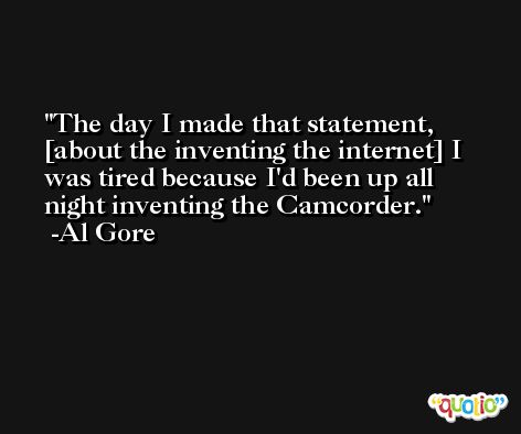 The day I made that statement, [about the inventing the internet] I was tired because I'd been up all night inventing the Camcorder. -Al Gore