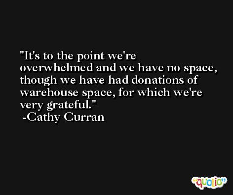 It's to the point we're overwhelmed and we have no space, though we have had donations of warehouse space, for which we're very grateful. -Cathy Curran
