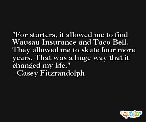 For starters, it allowed me to find Wausau Insurance and Taco Bell. They allowed me to skate four more years. That was a huge way that it changed my life. -Casey Fitzrandolph