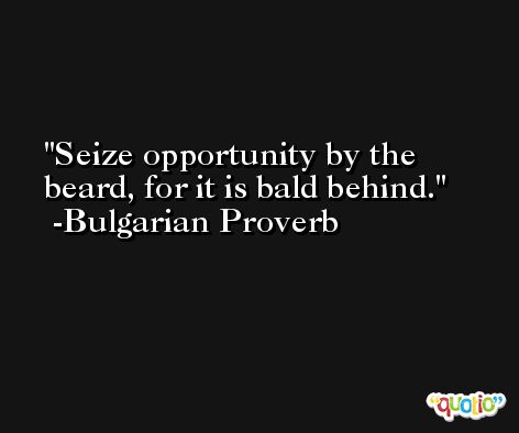 Seize opportunity by the beard, for it is bald behind. -Bulgarian Proverb