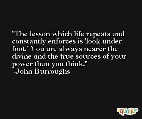 The lesson which life repeats and constantly enforces is 'look under foot.' You are always nearer the divine and the true sources of your power than you think. -John Burroughs