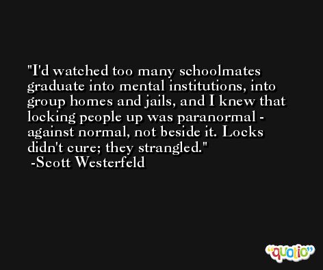 I'd watched too many schoolmates graduate into mental institutions, into group homes and jails, and I knew that locking people up was paranormal - against normal, not beside it. Locks didn't cure; they strangled. -Scott Westerfeld
