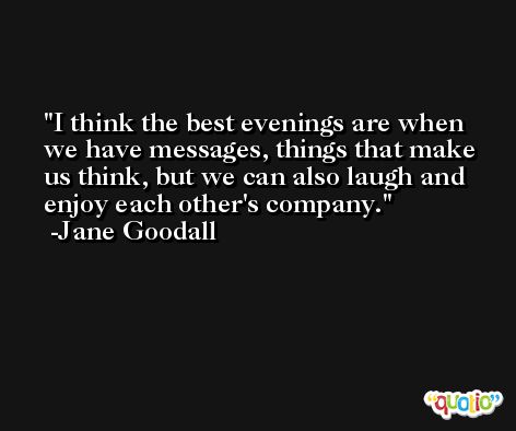I think the best evenings are when we have messages, things that make us think, but we can also laugh and enjoy each other's company. -Jane Goodall